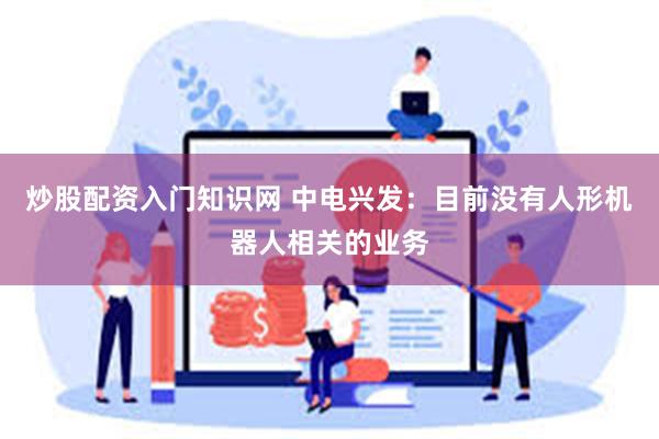 炒股配资入门知识网 中电兴发：目前没有人形机器人相关的业务