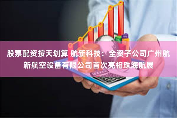 股票配资按天划算 航新科技：全资子公司广州航新航空设备有限公司首次亮相珠海航展