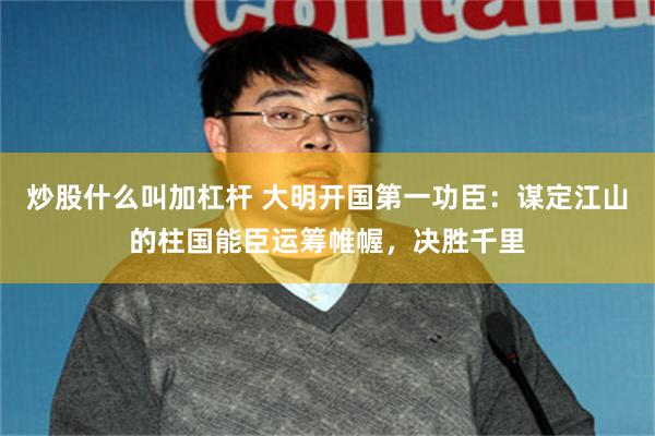 炒股什么叫加杠杆 大明开国第一功臣：谋定江山的柱国能臣运筹帷幄，决胜千里