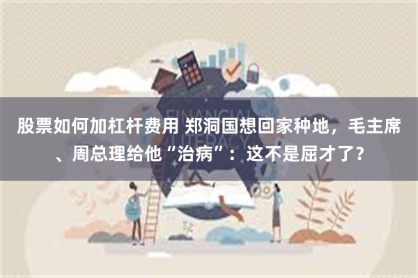股票如何加杠杆费用 郑洞国想回家种地，毛主席、周总理给他“治病”：这不是屈才了？