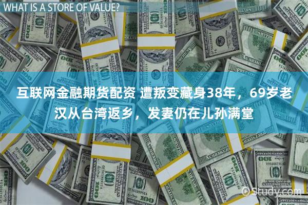互联网金融期货配资 遭叛变藏身38年，69岁老汉从台湾返乡，发妻仍在儿孙满堂