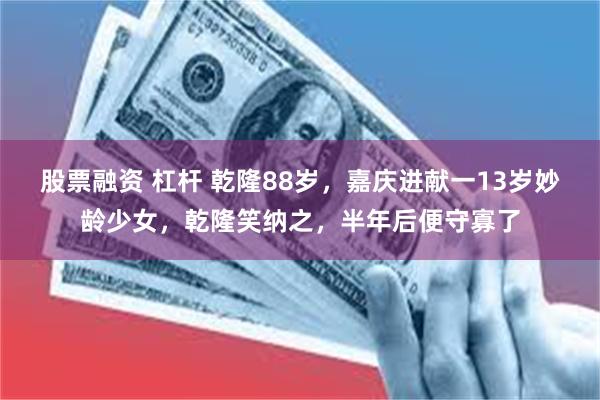 股票融资 杠杆 乾隆88岁，嘉庆进献一13岁妙龄少女，乾隆笑纳之，半年后便守寡了