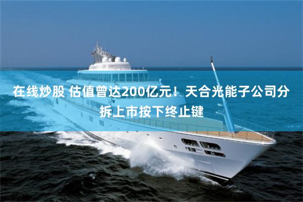 在线炒股 估值曾达200亿元！天合光能子公司分拆上市按下终止键