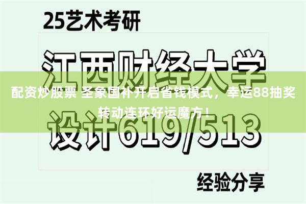 配资炒股票 圣象国补开启省钱模式，幸运88抽奖转动连环好运魔方！