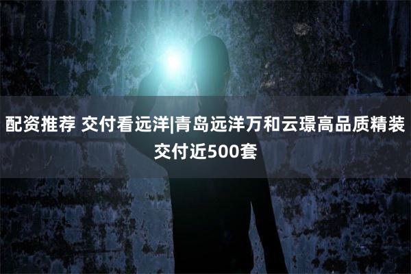 配资推荐 交付看远洋|青岛远洋万和云璟高品质精装交付近500套