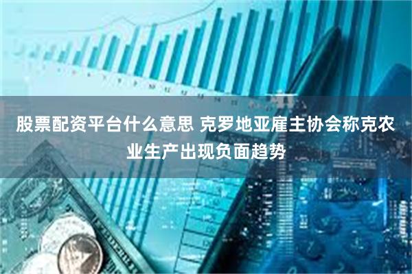 股票配资平台什么意思 克罗地亚雇主协会称克农业生产出现负面趋势