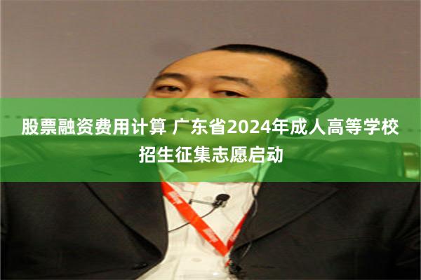 股票融资费用计算 广东省2024年成人高等学校招生征集志愿启动
