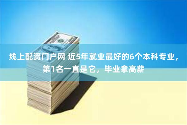 线上配资门户网 近5年就业最好的6个本科专业，第1名一直是它，毕业拿高薪