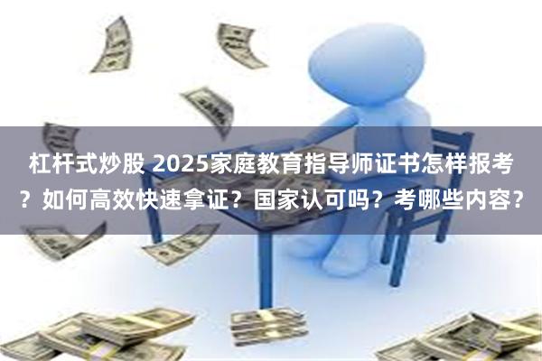 杠杆式炒股 2025家庭教育指导师证书怎样报考？如何高效快速拿证？国家认可吗？考哪些内容？