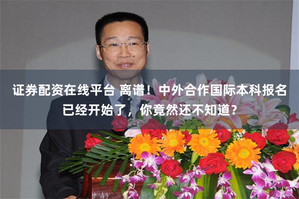 证券配资在线平台 离谱！中外合作国际本科报名已经开始了，你竟然还不知道？
