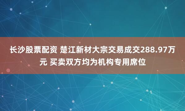 长沙股票配资 楚江新材大宗交易成交288.97万元 买卖双方均为机构专用席位