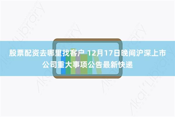 股票配资去哪里找客户 12月17日晚间沪深上市公司重大事项公告最新快递