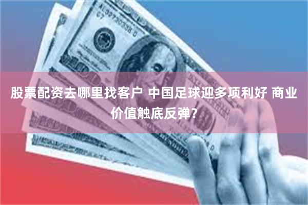 股票配资去哪里找客户 中国足球迎多项利好 商业价值触底反弹？