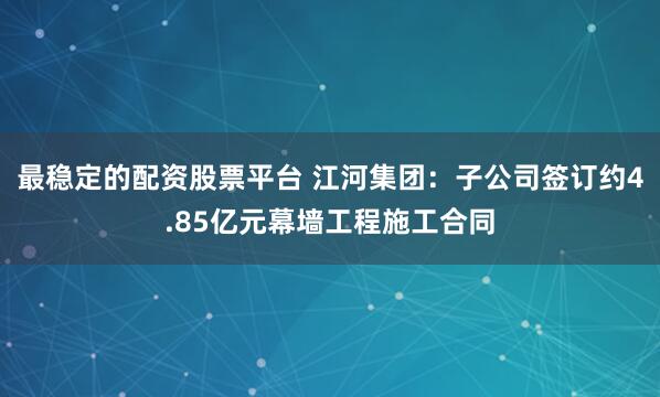 最稳定的配资股票平台 江河集团：子公司签订约4.85亿元幕墙工程施工合同