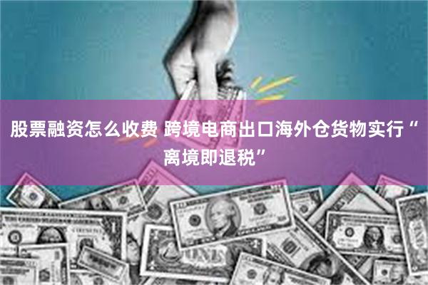 股票融资怎么收费 跨境电商出口海外仓货物实行“离境即退税”