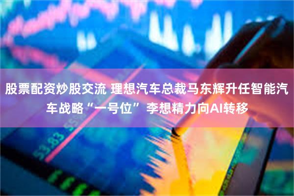 股票配资炒股交流 理想汽车总裁马东辉升任智能汽车战略“一号位” 李想精力向AI转移