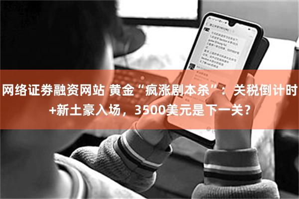 网络证劵融资网站 黄金“疯涨剧本杀”：关税倒计时+新土豪入场，3500美元是下一关？
