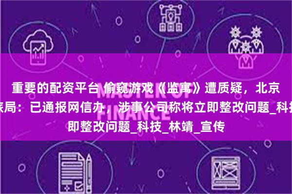 重要的配资平台 偷窥游戏《监寓》遭质疑，北京市东城区文旅局：已通报网信办，涉事公司称将立即整改问题_科技_林靖_宣传
