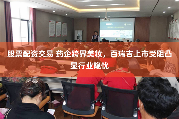 股票配资交易 药企跨界美妆，百瑞吉上市受阻凸显行业隐忧