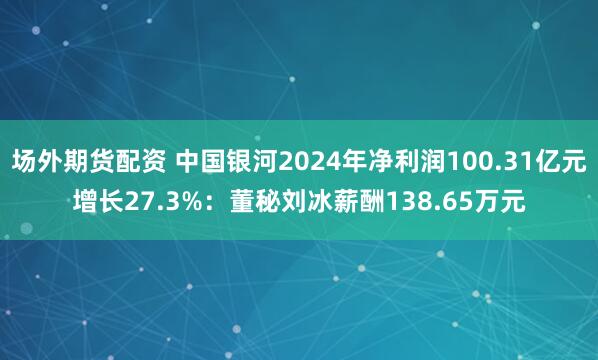 场外期货配资 中国银河2024年净利润100.31亿元增长27.3%：董秘刘冰薪酬138.65万元