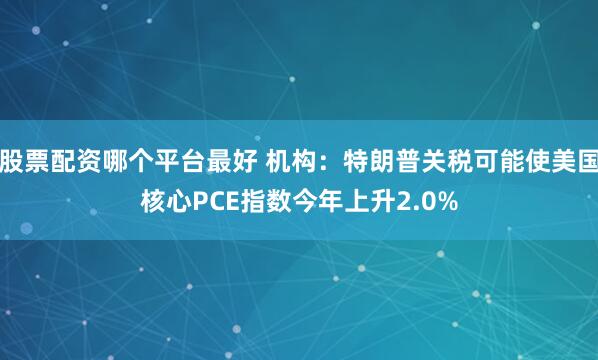 股票配资哪个平台最好 机构：特朗普关税可能使美国核心PCE指数今年上升2.0%