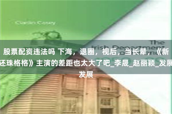 股票配资违法吗 下海，退圈，视后，当长辈，《新还珠格格》主演的差距也太大了吧_李晟_赵丽颖_发展