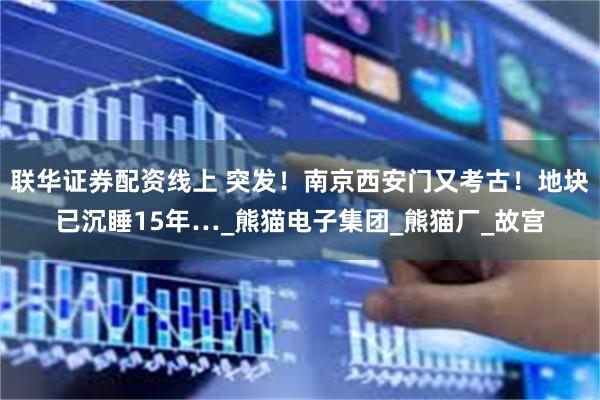 联华证券配资线上 突发！南京西安门又考古！地块已沉睡15年…_熊猫电子集团_熊猫厂_故宫