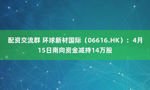 配资交流群 环球新材国际（06616.HK）：4月15日南向资金减持14万股