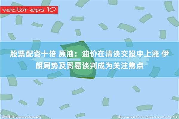 股票配资十倍 原油：油价在清淡交投中上涨 伊朗局势及贸易谈判成为关注焦点