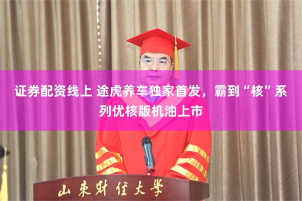 证券配资线上 途虎养车独家首发，霸到“核”系列优核版机油上市