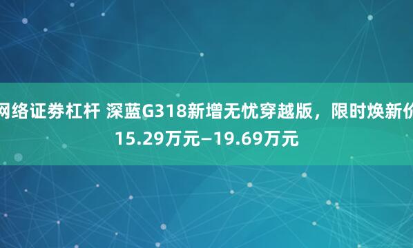 网络证劵杠杆 深蓝G318新增无忧穿越版，限时焕新价15.29万元—19.69万元
