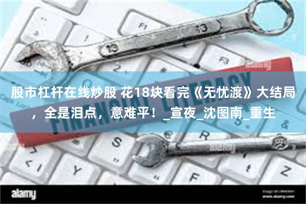 股市杠杆在线炒股 花18块看完《无忧渡》大结局，全是泪点，意难平！_宣夜_沈图南_重生