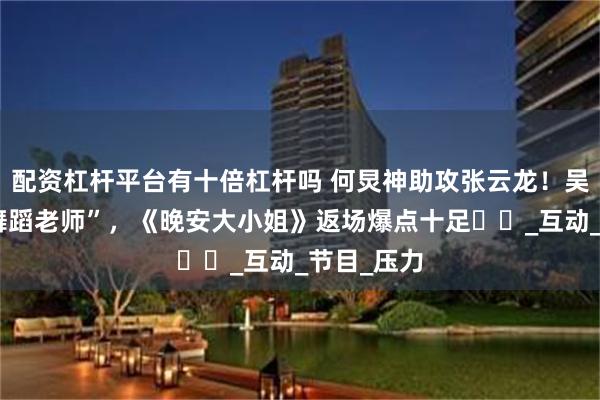 配资杠杆平台有十倍杠杆吗 何炅神助攻张云龙！吴泽林成“舞蹈老师”，《晚安大小姐》返场爆点十足​​_互动_节目_压力