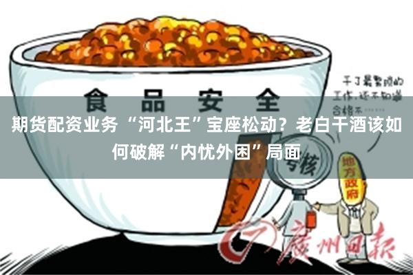 期货配资业务 “河北王”宝座松动？老白干酒该如何破解“内忧外困”局面