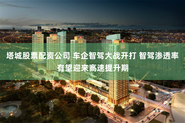 塔城股票配资公司 车企智驾大战开打 智驾渗透率有望迎来高速提升期