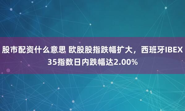 股市配资什么意思 欧股股指跌幅扩大，西班牙IBEX35指数日内跌幅达2.00%