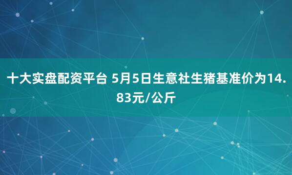 十大实盘配资平台 5月5日生意社生猪基准价为14.83元/公斤
