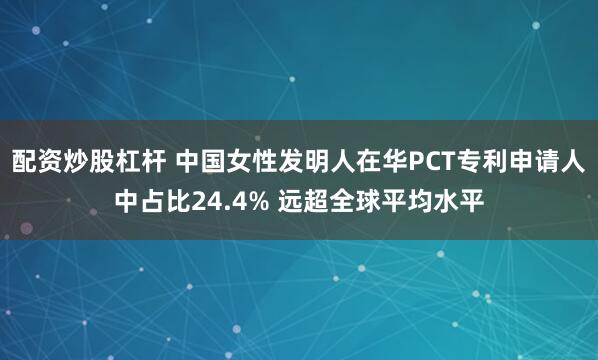 配资炒股杠杆 中国女性发明人在华PCT专利申请人中占比24.4% 远超全球平均水平
