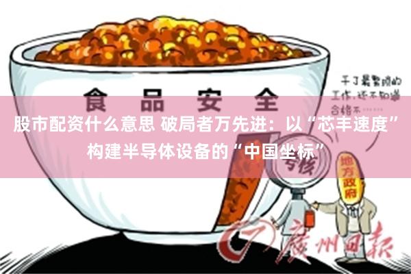 股市配资什么意思 破局者万先进：以“芯丰速度”构建半导体设备的“中国坐标”