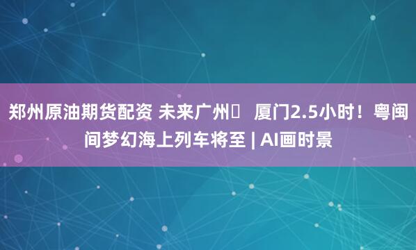 郑州原油期货配资 未来广州⇌ 厦门2.5小时！粤闽间梦幻海上列车将至 | AI画时景
