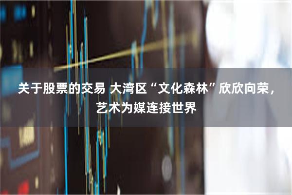关于股票的交易 大湾区“文化森林”欣欣向荣，艺术为媒连接世界