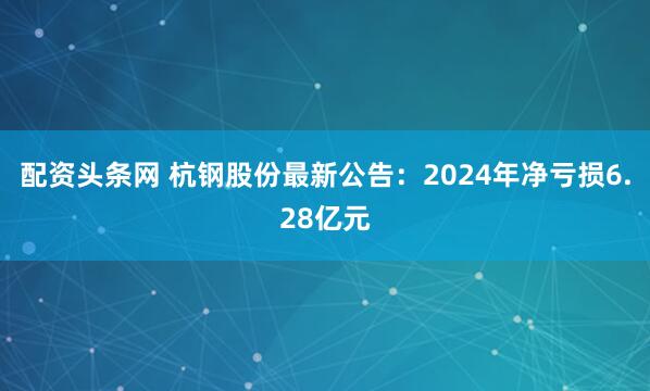配资头条网 杭钢股份最新公告：2024年净亏损6.28亿元