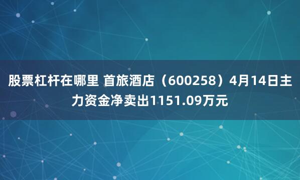 股票杠杆在哪里 首旅酒店（600258）4月14日主力资金净卖出1151.09万元