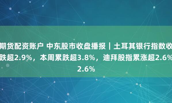期货配资账户 中东股市收盘播报｜土耳其银行指数收跌超2.9%，本周累跌超3.8%，迪拜股指累涨超2.6%