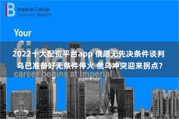 2022十大配资平台app 俄愿无先决条件谈判 乌已准备好无条件停火 俄乌冲突迎来拐点？