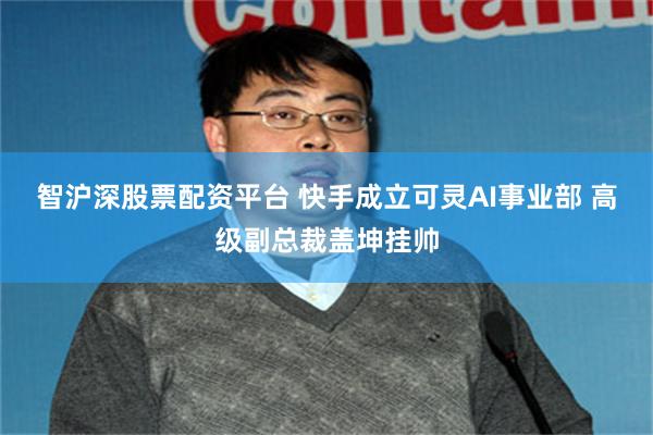 智沪深股票配资平台 快手成立可灵AI事业部 高级副总裁盖坤挂帅