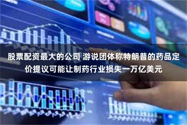 股票配资最大的公司 游说团体称特朗普的药品定价提议可能让制药行业损失一万亿美元