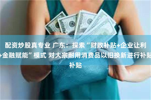 配资炒股真专业 广东：探索“财政补贴+企业让利+金融赋能”模式 对大宗耐用消费品以旧换新进行补贴