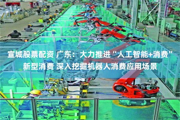宣城股票配资 广东：大力推进“人工智能+消费”新型消费 深入挖掘机器人消费应用场景