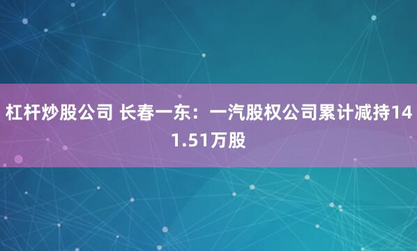杠杆炒股公司 长春一东：一汽股权公司累计减持141.51万股
